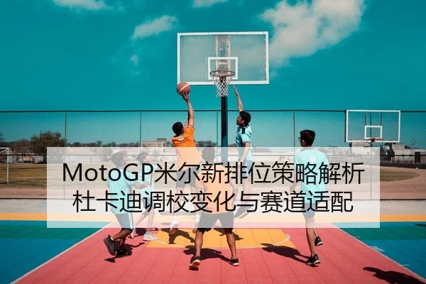 MotoGP米尔新排位策略解析杜卡迪调校变化与赛道适配