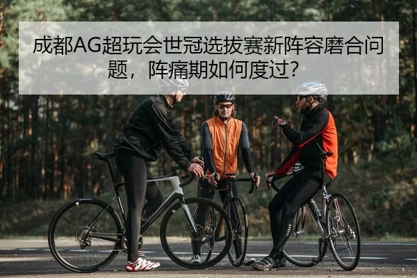 成都AG超玩会世冠选拔赛新阵容磨合问题，阵痛期如何度过？